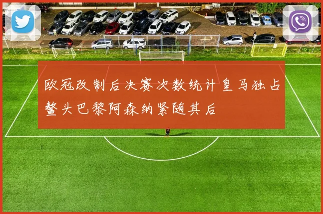 欧冠改制后决赛次数统计皇马独占鳌头巴黎阿森纳紧随其后