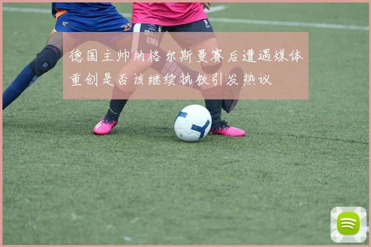 德国主帅纳格尔斯曼赛后遭遇媒体重创是否该继续执教引发热议