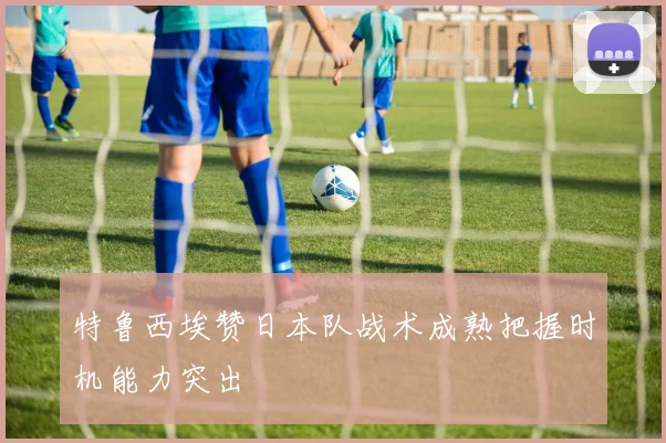 特鲁西埃赞日本队战术成熟把握时机能力突出