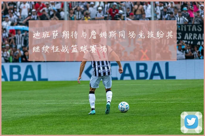 迪班萨期待与詹姆斯同场竞技盼其继续征战篮球赛场