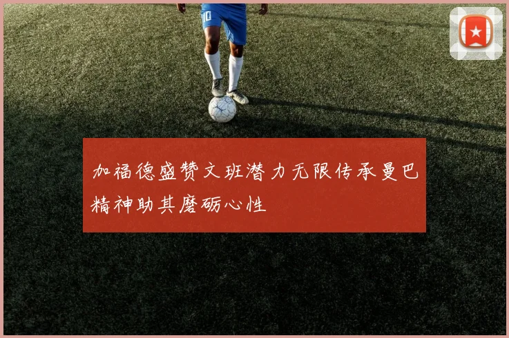 加福德盛赞文班潜力无限传承曼巴精神助其磨砺心性